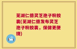 芜湖仁德灵芝孢子粉胶囊(芜湖仁德发布灵芝孢子粉胶囊，保健更便捷)