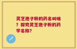 灵芝孢子粉的药名叫啥？探究灵芝孢子粉的药学名称？