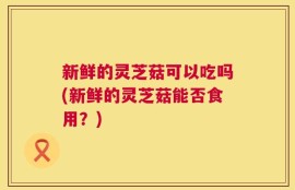 新鲜的灵芝菇可以吃吗(新鲜的灵芝菇能否食用？)