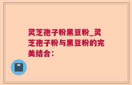 灵芝孢子粉黑豆粉_灵芝孢子粉与黑豆粉的完美结合：