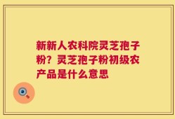 新新人农科院灵芝孢子粉？灵芝孢子粉初级农产品是什么意思