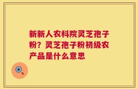 新新人农科院灵芝孢子粉？灵芝孢子粉初级农产品是什么意思
