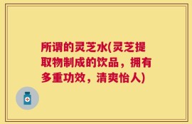 所谓的灵芝水(灵芝提取物制成的饮品，拥有多重功效，清爽怡人)