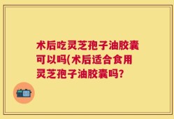术后吃灵芝孢子油胶囊可以吗(术后适合食用灵芝孢子油胶囊吗？