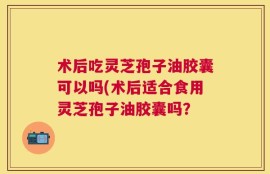术后吃灵芝孢子油胶囊可以吗(术后适合食用灵芝孢子油胶囊吗？