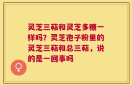 灵芝三萜和灵芝多糖一样吗？灵芝孢子粉里的灵芝三萜和总三萜，说的是一回事吗