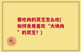 爱吃肉的灵芝怎么吃(如何食用喜欢“大块肉”的灵芝？)