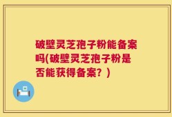 破壁灵芝孢子粉能备案吗(破壁灵芝孢子粉是否能获得备案？)
