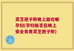 灵芝孢子粉晚上能吃嘛孕妇(孕妇能否在晚上安全食用灵芝孢子粉)