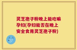灵芝孢子粉晚上能吃嘛孕妇(孕妇能否在晚上安全食用灵芝孢子粉)