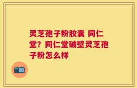 灵芝孢子粉胶囊 同仁堂？同仁堂破壁灵芝孢子粉怎么样