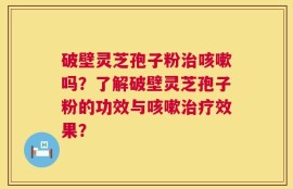破壁灵芝孢子粉治咳嗽吗？了解破壁灵芝孢子粉的功效与咳嗽治疗效果？