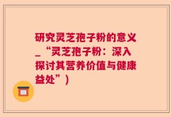 研究灵芝孢子粉的意义_“灵芝孢子粉：深入探讨其营养价值与健康益处”)