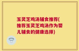 玉灵芝鸡汤辅食推荐(推荐玉灵芝鸡汤作为婴儿辅食的健康选择)