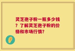 灵芝孢子粉一瓶多少钱？了解灵芝孢子粉的价格和市场行情？