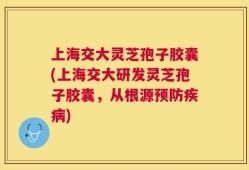 上海交大灵芝孢子胶囊(上海交大研发灵芝孢子胶囊，从根源预防疾病)