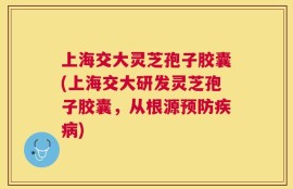 上海交大灵芝孢子胶囊(上海交大研发灵芝孢子胶囊，从根源预防疾病)