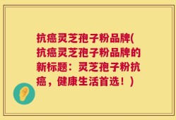 抗癌灵芝孢子粉品牌(抗癌灵芝孢子粉品牌的新标题：灵芝孢子粉抗癌，健康生活首选！)