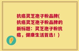 抗癌灵芝孢子粉品牌(抗癌灵芝孢子粉品牌的新标题：灵芝孢子粉抗癌，健康生活首选！)