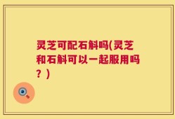 灵芝可配石斛吗(灵芝和石斛可以一起服用吗？)