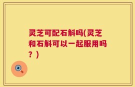灵芝可配石斛吗(灵芝和石斛可以一起服用吗？)
