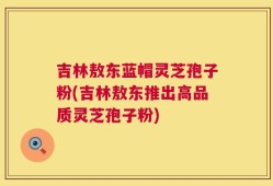 吉林敖东蓝帽灵芝孢子粉(吉林敖东推出高品质灵芝孢子粉)