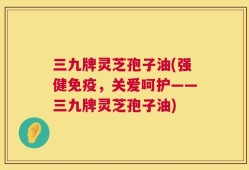 三九牌灵芝孢子油(强健免疫，关爱呵护——三九牌灵芝孢子油)