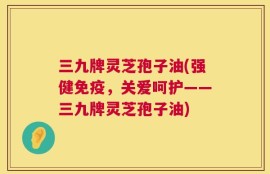三九牌灵芝孢子油(强健免疫，关爱呵护——三九牌灵芝孢子油)