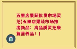 五里店果蔬批发市场灵芝(五里店果蔬市场推出新品：高品质灵芝康复营养品！)