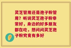 灵芝管用还是孢子粉管用？听说灵芝孢子粉非常好，身边的好多朋友都在吃，想问问灵芝孢子粉究竟有多好