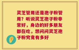 灵芝管用还是孢子粉管用？听说灵芝孢子粉非常好，身边的好多朋友都在吃，想问问灵芝孢子粉究竟有多好