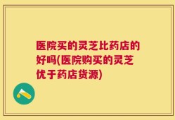 医院买的灵芝比药店的好吗(医院购买的灵芝优于药店货源)