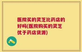 医院买的灵芝比药店的好吗(医院购买的灵芝优于药店货源)