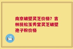 南京破壁灵芝价格？吉林抚松玉秀堂灵芝破壁孢子粉价格