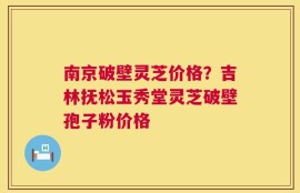 南京破壁灵芝价格？吉林抚松玉秀堂灵芝破壁孢子粉价格