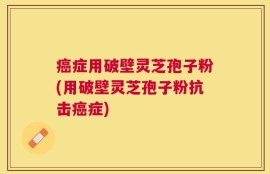 癌症用破壁灵芝孢子粉(用破壁灵芝孢子粉抗击癌症)