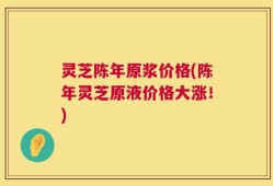 灵芝陈年原浆价格(陈年灵芝原液价格大涨！)
