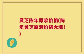 灵芝陈年原浆价格(陈年灵芝原液价格大涨！)