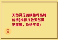 天然灵芝面膜推荐品牌价格(推荐几款天然灵芝面膜，价格不贵)