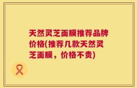 天然灵芝面膜推荐品牌价格(推荐几款天然灵芝面膜，价格不贵)
