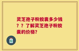 灵芝孢子粉胶囊多少钱？？了解灵芝孢子粉胶囊的价格？