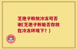 芝孢子粉放冷冻可否 谢(芝孢子粉能否存放在冷冻环境下？)