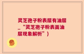 灵芝孢子粉表层有油层_“灵芝孢子粉表面油层现象解析”)