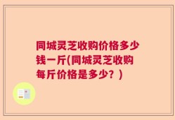 同城灵芝收购价格多少钱一斤(同城灵芝收购每斤价格是多少？)
