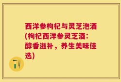 西洋参枸杞与灵芝泡酒(枸杞西洋参灵芝酒：醇香滋补，养生美味佳选)