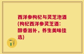西洋参枸杞与灵芝泡酒(枸杞西洋参灵芝酒：醇香滋补，养生美味佳选)