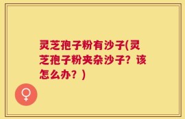 灵芝孢子粉有沙子(灵芝孢子粉夹杂沙子？该怎么办？)