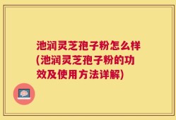 池润灵芝孢子粉怎么样(池润灵芝孢子粉的功效及使用方法详解)