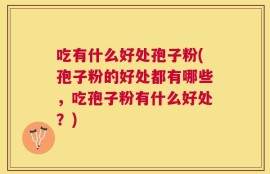 吃有什么好处孢子粉(孢子粉的好处都有哪些，吃孢子粉有什么好处？)