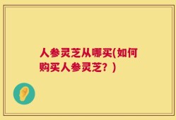 人参灵芝从哪买(如何购买人参灵芝？)